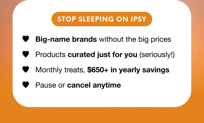 STOP SLEPPING ON IPSY - Big-name brands without the big prices - Products curated just for you (seriously!) - Monthly treats, $650+ in yearly savings - Pause or cancel anytime