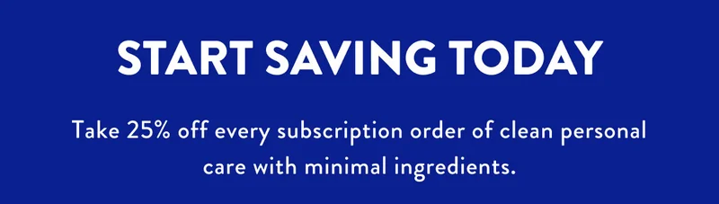 START SAVING TODAY Take 25% off every subscription order of clean personal care with minimal ingredients.