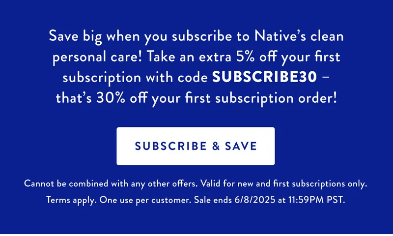 Save big when you subscribe to Native's clean personal care! Take an extra 5% off your first subscription with code SUBSCRIBE30 that's 30% off your first subscription order! SUBSCRIBE & SAVE Cannot be combined with any other offers. Valid for new and first subscriptions only. Terms apply. One use per customer. Sale ends 6/8/2025 at 11:59PM PST
