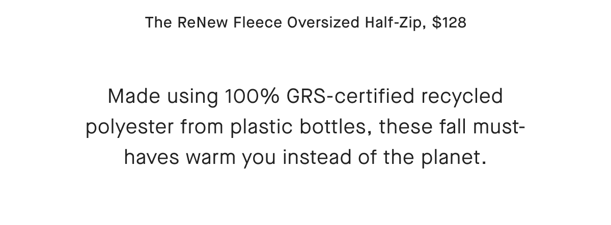 The ReNew Fleece Oversized Half-Zip, $128 Made using 100% GRS-certified recycled polyester from plastic bottles, these fall must-haves warm you instead of the planet.