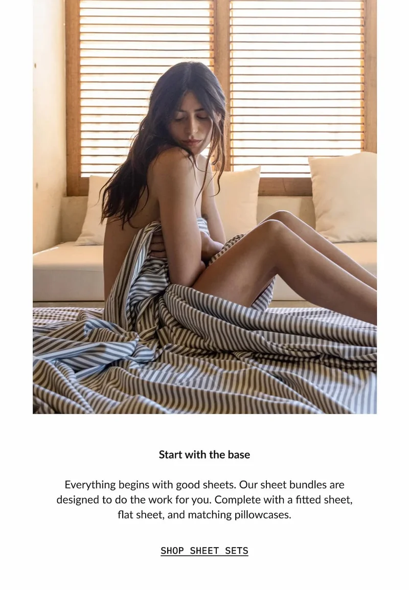 ITALIC | Start with the base  Everything begins with good sheets. Our sheet bundles are designed to do the work for you. Complete with a fitted sheet, flat sheet, and matching pillowcases.  SHOP SHEET SETS