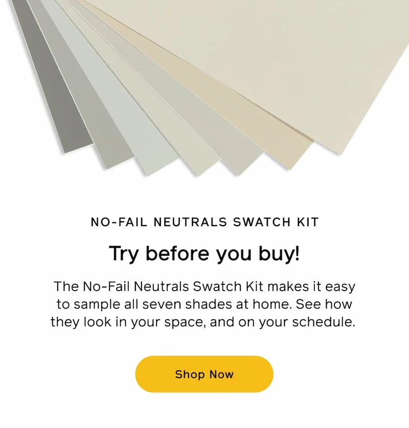 NO-FAIL NEUTRALS SWATCH KIT. Try before you buy! The No-Fail Neutrals Swatch Kit makes it easy to sample all seven shades at home. See how they look in your space, and on your schedule. Shop Now