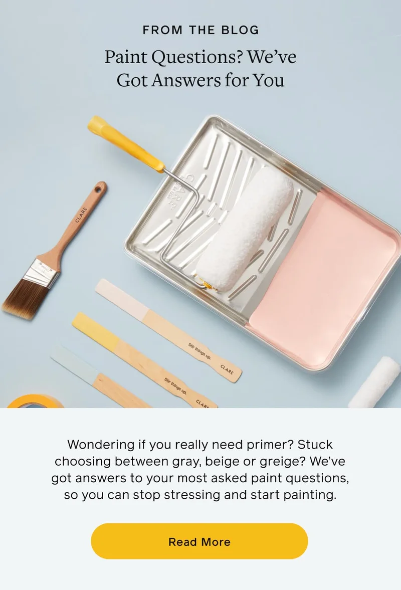 FROM THE BLOG. Paint Questions? We've Got Answers for You. Wondering if you really need primer? Stuck on choosing between gray, beige or greige? We've got answers to your most asked paint questions, so you can stop stressing and start painting. Read More
