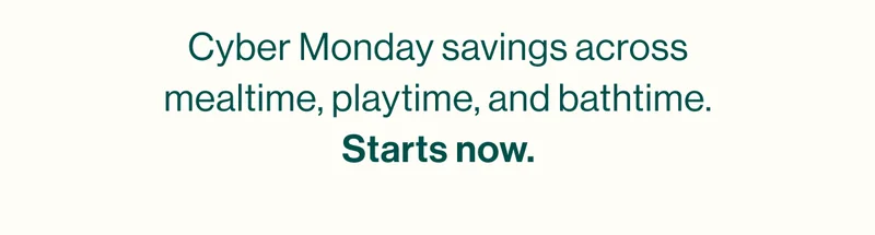 Cyber Monday savings across mealtime, playtime, and bathtime. Starts now.