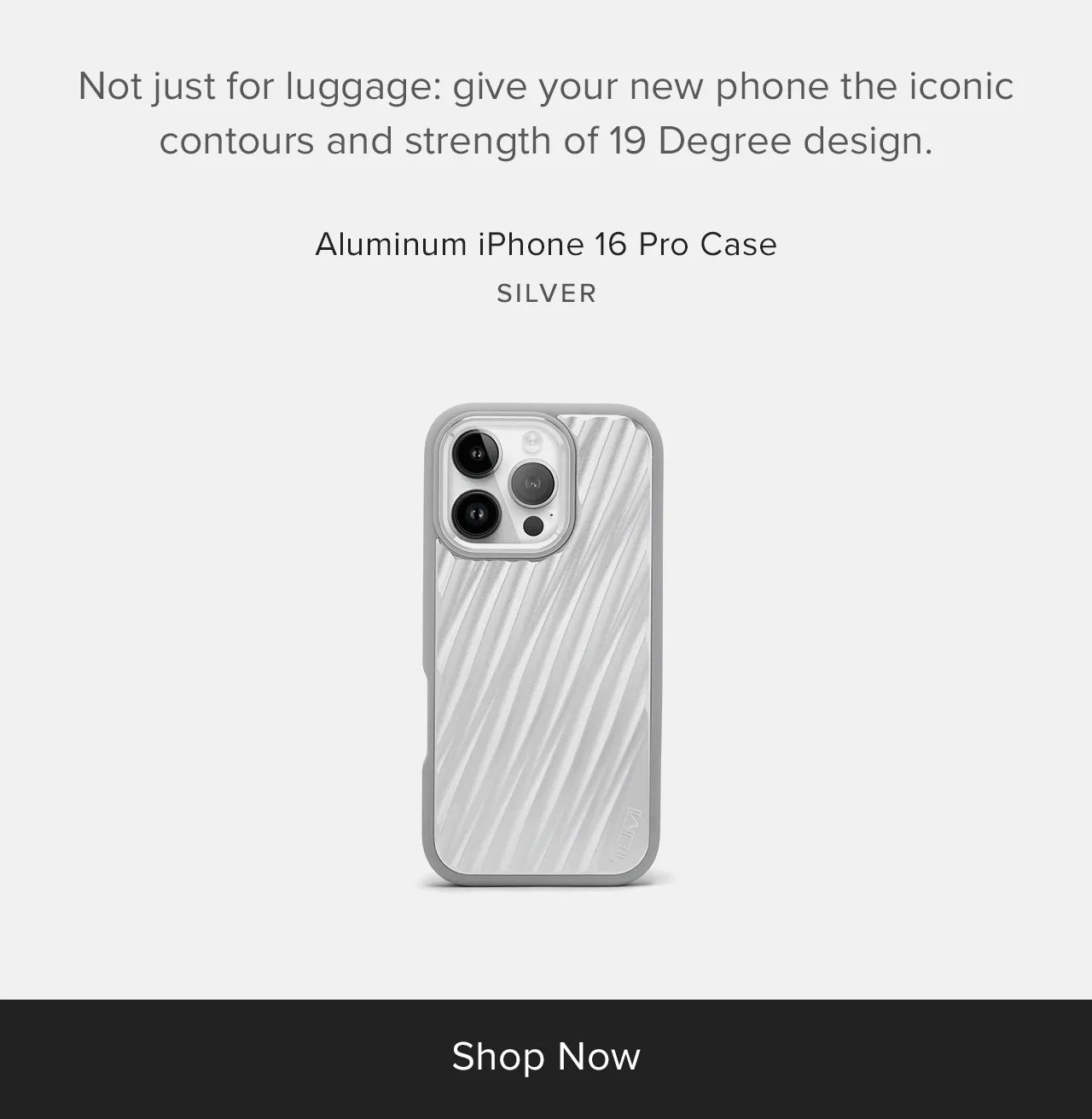 Not just for luggage: give your new phone the iconic contours and strength of 19 Degree design. Silver: Aluminum iPhone 16 Pro Case and Aluminum iPhone 16 Pro Max Case