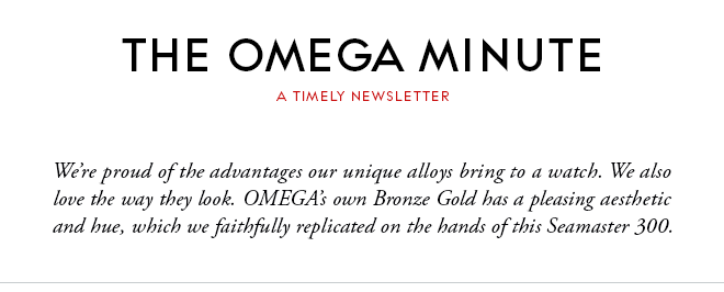 THE OMEGA MINUTE - A TIMELY NEWSLETTER - We’re proud of the advantages our unique alloys bring to a watch. We also love the way they look. OMEGA’s own Bronze Gold has a pleasing aesthetic and hue, which we faithfully replicated on the hands of this Seamaster 300.