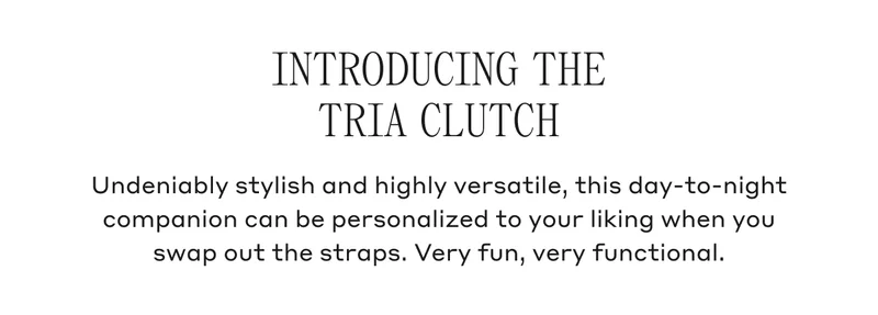 INTRODUCING THE TRIA CLUTCH Undeniably stylish and highly versatile, this day-to-night companion can be personalized to your liking when you swap out the straps. Very fun, very functional.