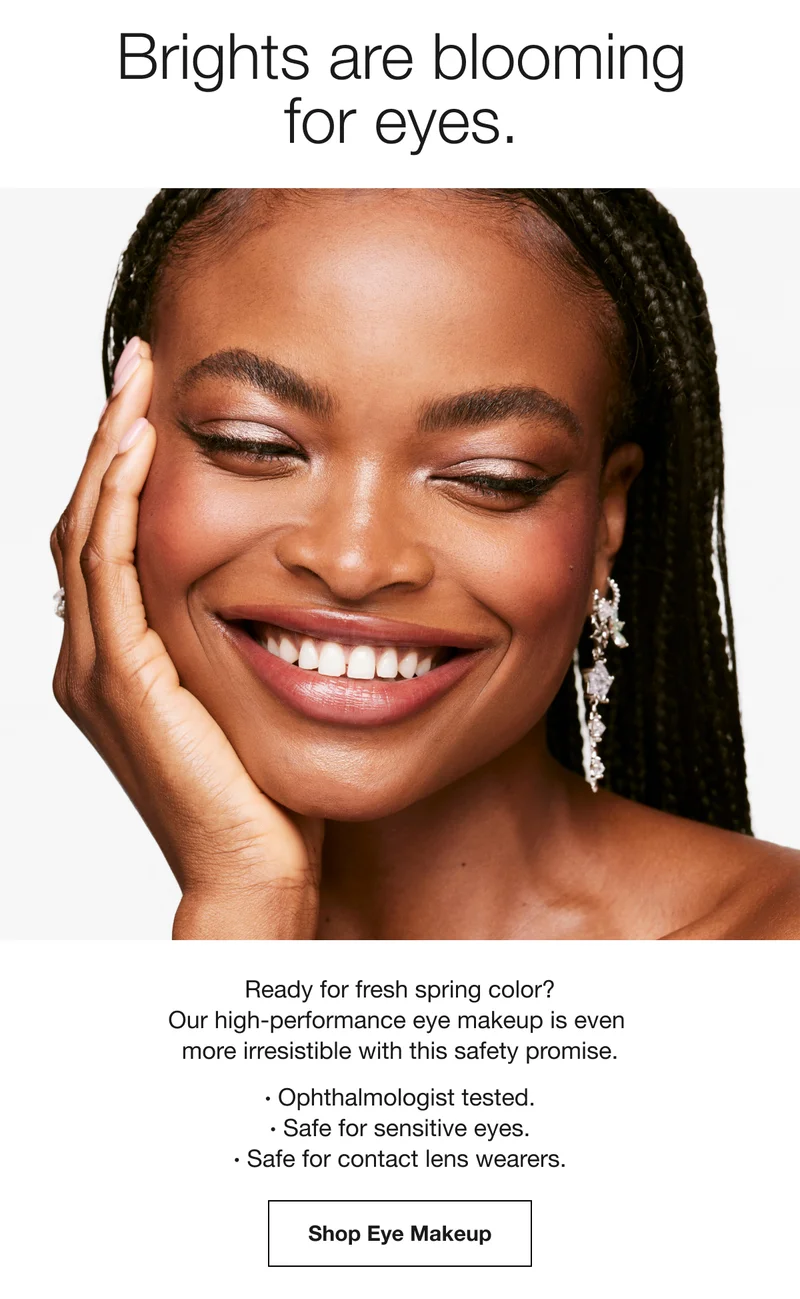 Brights are blooming for eyes. | Ready for fresh spring color? Our high-performance eye makeup is even more irresistible with this safety promise. | · Ophthalmologist tested. ·Safe for sensitive eyes. · Safe for contact lens wearers. | Shop Eye Makeup