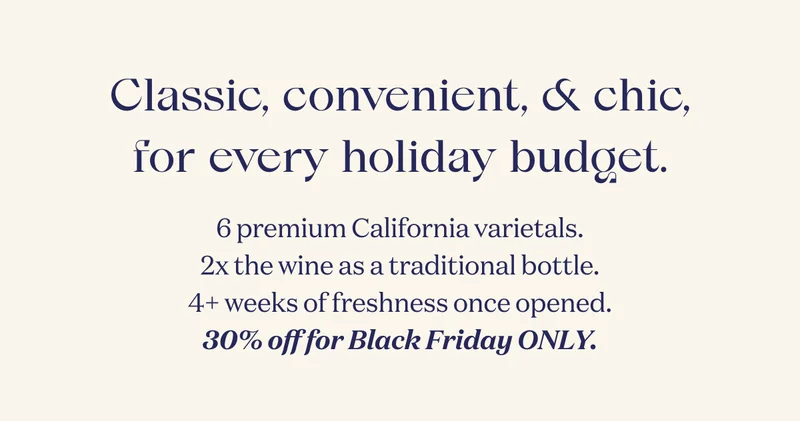 Classic, convenient, & chic, for every holiday budget. | 6 premium California varietals. 2x the wine as a traditional bottle. 4+ weeks of freshness once opened. 30% off for Black Friday ONLY.