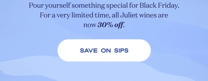 Pour yourself something special for Black Friday. For a very limited time, all Juliet wines are now 30% off. | SAVE ON SIPS