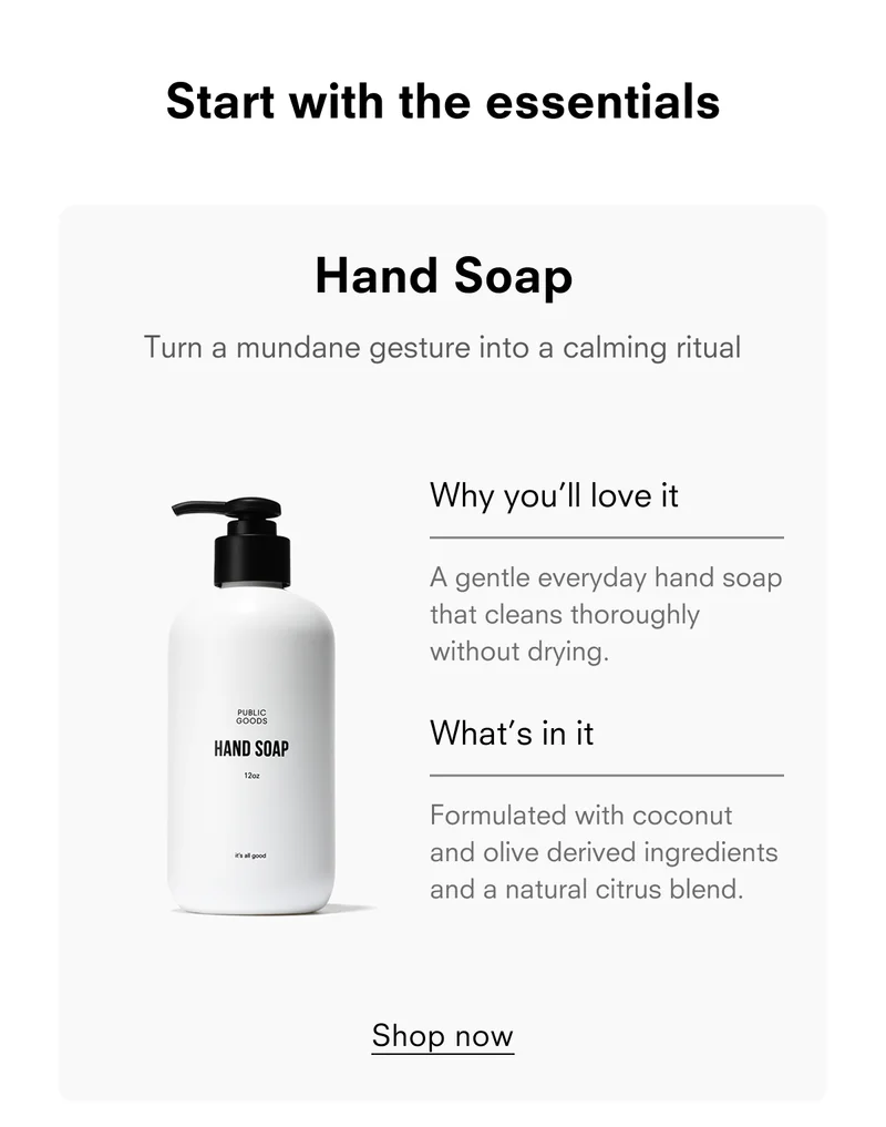 Start with the essentials Hand Soap Turn a mundane gesture into a calming ritual Why you'll love it A gentle everyday hand soap that cleans thoroughly without drying. What's in it Formulated with coconut and olive derived ingredients and a natural citrus blend. Shop now
