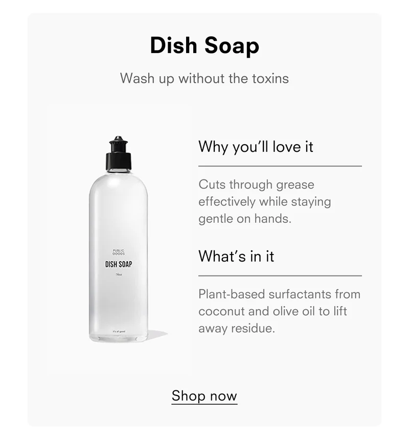 Dish Soap Wash up without the toxins Why you'll love it Cuts through grease effectively while staying gentle on hands. What's in it Plant-based surfactants from coconut and olive oil to lift away residue. Shop now