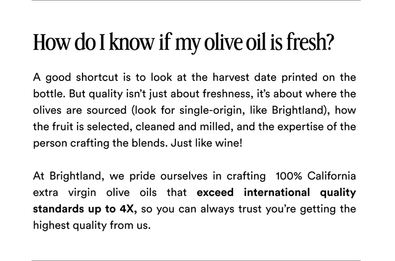 How do I know if my olive oil is fresh? A good shortcut is to look at the harvest date printed on the bottle. But quality isn’t just about freshness, it’s about where the olives are sourced (look for single-origin, like Brightland), how the fruit is selected, cleaned and milled, and the expertise of the person crafting the blends. Just like wine!   At Brightland, we pride ourselves in crafting  100% California extra virgin olive oils that exceed international quality standards up to 4X, so you can always trust you’re getting the highest quality from us.