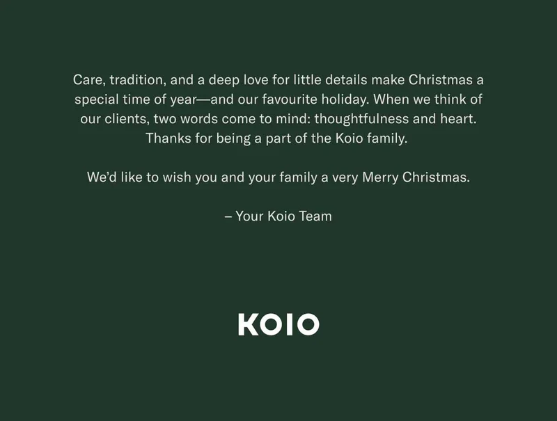 Care, tradition, and a deep love for little details make Christmas a special time of year—and our favourite holiday. When we think of our clients, two words come to mind: thoughtfulness and heart. Thanks for being a part of the Koio family.   We’d like to wish you and your family a very Merry Christmas.  – Your Koio Team KOIO
