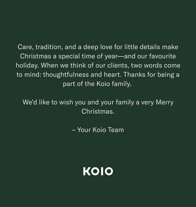 Care, tradition, and a deep love for little details make Christmas a special time of year—and our favourite holiday. When we think of our clients, two words come to mind: thoughtfulness and heart. Thanks for being a part of the Koio family. We’d like to wish you and your family a very Merry Christmas. – Your Koio Team KOIO