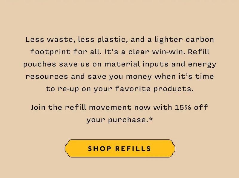 Less waste, less plastic, and a lighter carbon footprint for all. It’s a clear win-win. Refill pouches save us on material inputs and energy resources and save you money when it’s time to re-up on your favorite products.     Join the refill movement now with 15% off your purchase.*   SHOP REFILLS