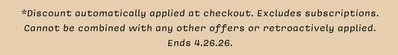 *Discount automatically applied at checkout. Excludes subscriptions. Cannot be combined with any other offers or retroactively applied. Ends 4.26.26.