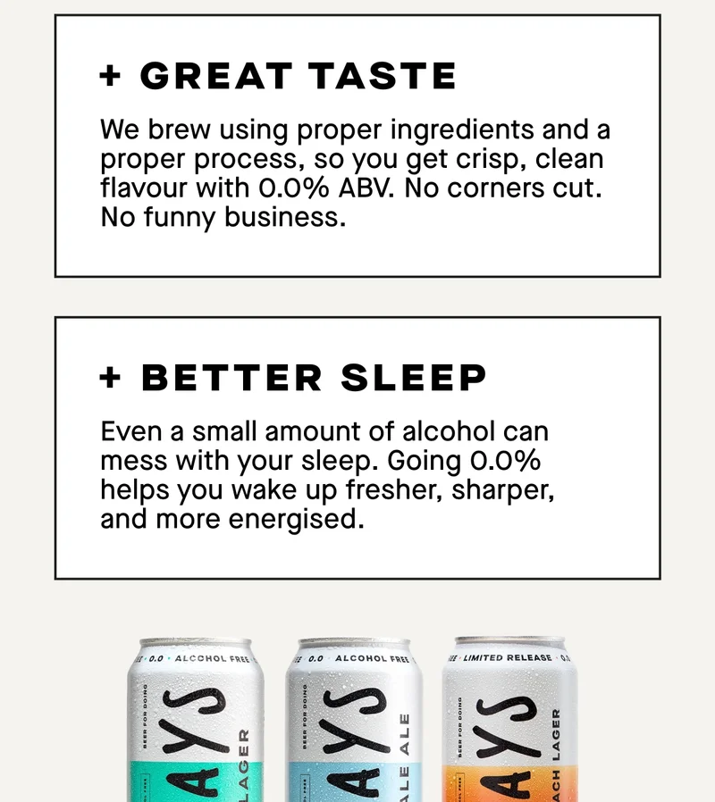 1. Great taste  We brew using proper ingredients and a proper process, so you get crisp, clean flavour with 0.0% ABV. No corners cut. No funny business.  2. Better sleep  Even a small amount of alcohol can mess with your sleep. Going 0.0% helps you wake up fresher, sharper, and more energised.