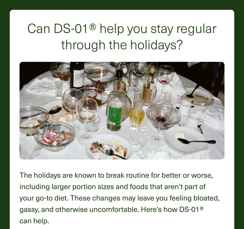 Can DS-01® help you stay regular through the holidays? The holidays are known to break routine for better or worse, including larger portion sizes and foods that aren’t part of  your go-to diet. These changes may leave you feeling&nbsp;bloated, gassy, and otherwise uncomfortable. Here’s how DS-01®  can help.