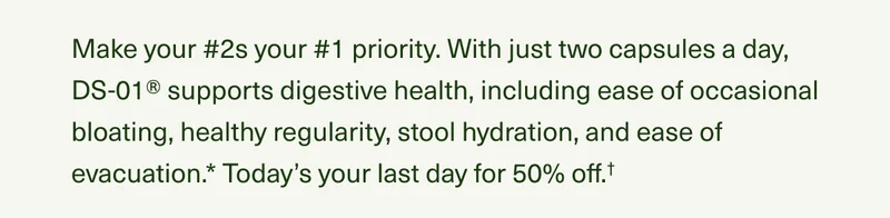 Make your #2s your #1 priority. With just two capsules a day, DS-01® supports digestive health, including ease of occasional bloating, healthy regularity, stool hydration, and ease of evacuation.* Today’s your last day for 50% off.†