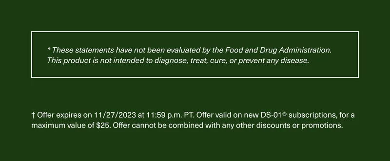 * These statements have not been evaluated by the Food and Drug Administration. This product is not intended to diagnose, treat, cure, or prevent any disease. † Offer expires on 11/27/2023 at 11:59 p.m. PT. Offer valid on new DS-01® monthly subscriptions, for a maximum value of $25. Offer cannot be combined with any other discounts or promotions.