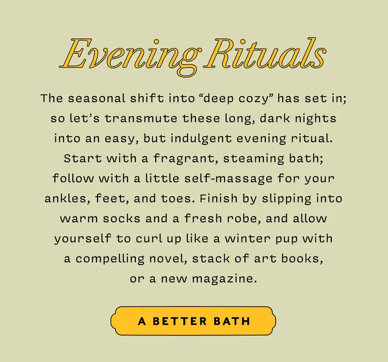 Evening Rituals     The seasonal shift into “deep cozy” has set in; so let’s transmute these long, dark nights into an easy, but indulgent evening ritual. Start with a fragrant, steaming bath; follow with a little self-massage for your ankles, feet, and toes. Finish by slipping into warm socks and a fresh robe, and allow yourself to curl up like a winter pup with a compelling novel, stack of art books, or a new magazine.        A BETTER BATH