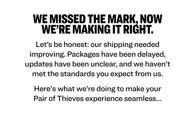 We missed the mark, now we’re making it right. Let’s be honest: our shipping needed improving. Packages have been delayed, updates have been unclear, and we haven’t met the standards you expect from us. Here's what we’re doing to make your Pair of Thieves experience seamless…