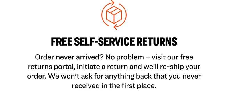 FREE SELF-SERVICE RETURNS Order never arrived? No problem – visit our free returns portal, initiate a return and we’ll re-ship your order. We won't ask for anything back that you never received in the first place.
