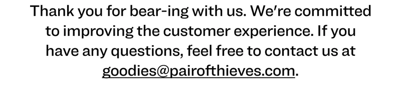 Thank you for bear-ing with us. We're committed to improving the customer experience. If you have any questions, feel free to contact us at goodies@pairofthieves.com.
