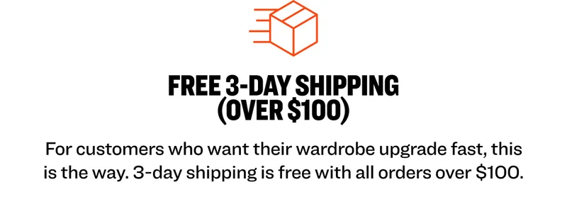 FREE 3-DAY SHIPPING (OVER $100) For customers who want their wardrobe upgrade fast, this is the way. 3-day shipping is free with all orders over $100.