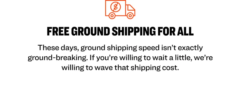 FREE GROUND SHIPPING FOR ALL These days, ground shipping speed isn’t exactly ground-breaking. If you’re willing to wait a little, we’re willing to wave that shipping cost.