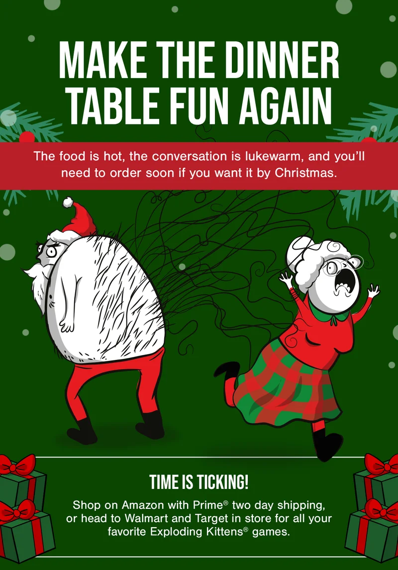 MAKE THE DINNER TABLE FUN AGAIN | The food is hot, the conversation is lukewarm, and you'll need to order soon if you want it by Christmas. | TIME IS TICKING! Shop on Amazon with Prime two day shipping or head to Walmart and Target in store for all your favorite Exploding Kittens games.