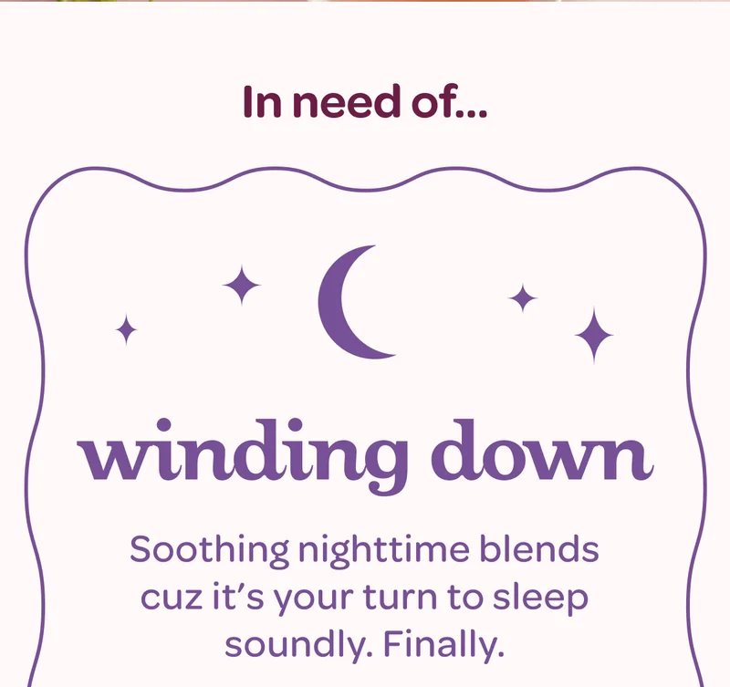 Winding down - Soothing nighttime blends cuz it’s your turn to sleep soundly. Finally.