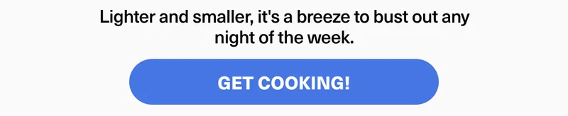 Lighter and smaller, it's a breeze to bust out any night of the week. GET COOKING!