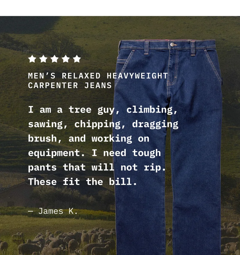 MEN'S RELAXED HEAVYWEIGHT CARPENTER JEANS. I am a tree guy, climbing, sawing, chipping, dragging brush, and working on equipment. I need tough pants that will not rip. These fit the bill. - James K.