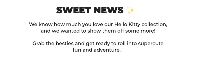 SWEET NEWS ✨      We know how much you love our Hello Kitty collection, and we wanted to show them off some more! Grab the besties and get ready to roll into supercute fun and adventure.
