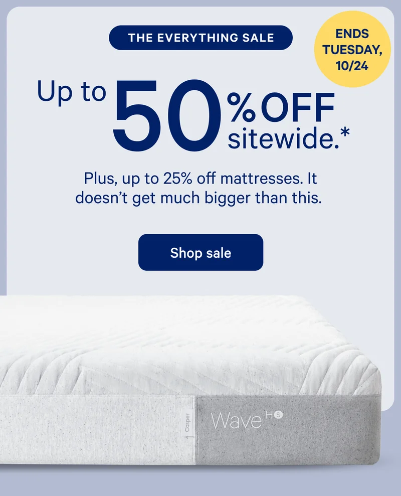 [LIMITED TIME ONLY] >> THE EVERYTHING SALE >> Up to 50% off sitewide.* >> Plus, 25% off mattresses. Now's the time to save on everything from A to ZZZs. >> Shop sale >>