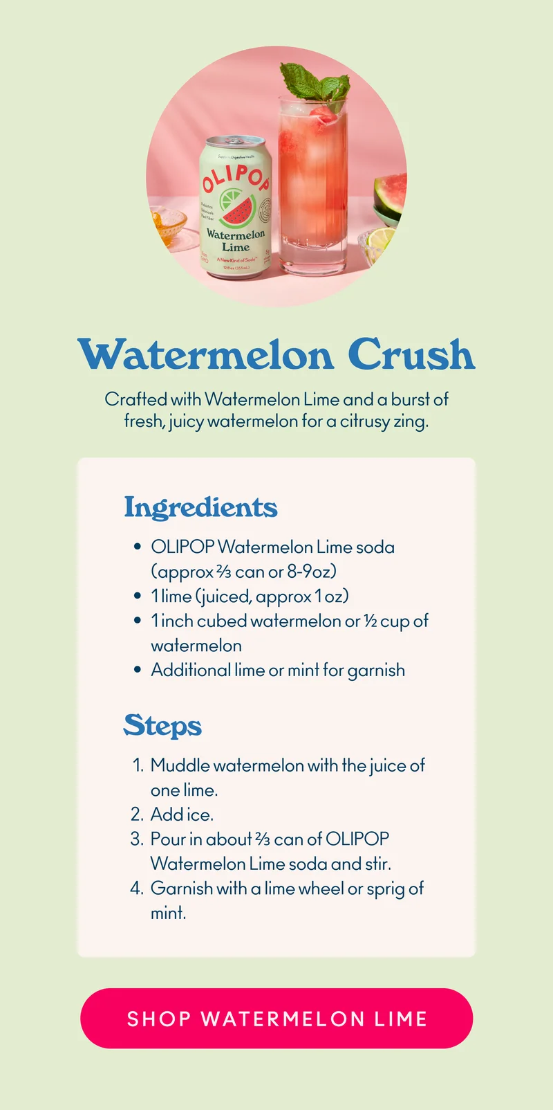 Crafted with Watermelon Lime and a burst of fresh, juicy watermelon for a citrusy zing.  Ingredients: OLIPOP Watermelon Lime soda (approx ⅔ can or 8-9oz) 1 lime (juiced, approx 1 oz) 1 inch cubed watermelon or ½ cup of watermelon Additional lime or mint for garnish   Steps Muddle watermelon with the juice of one lime. Add ice. Pour in about ⅔ can of OLIPOP Watermelon Lime soda and stir. Garnish with a lime wheel or sprig of mint.
