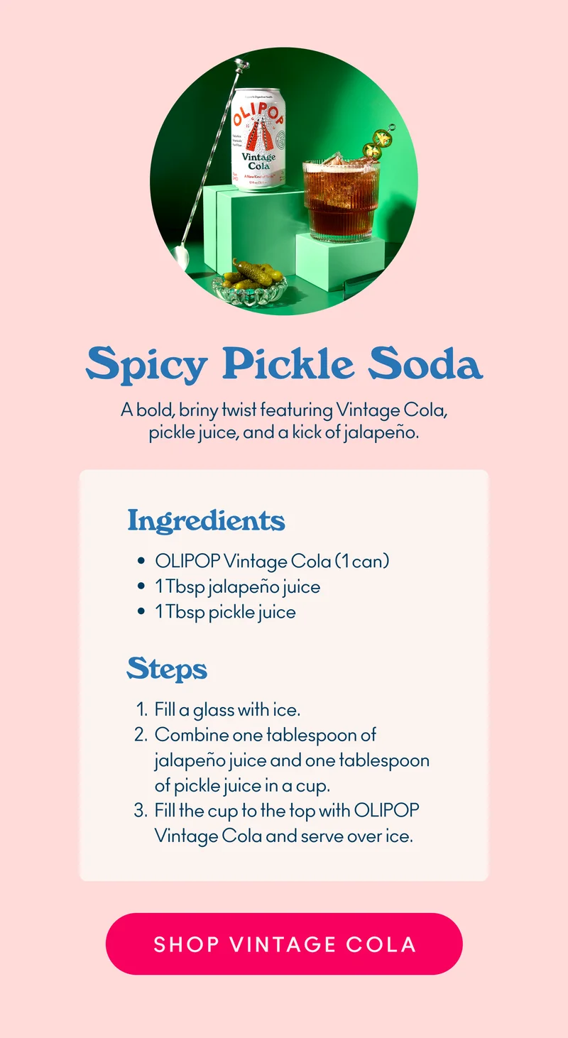 A bold, briny twist featuring Vintage Cola, pickle juice, and a kick of jalapeño.  Ingredients: OLIPOP Vintage Cola (1 can) 1 Tbsp jalapeño juice 1 Tbsp pickle juice  Steps: Fill a glass with ice.  Combine one tablespoon of jalapeño juice and one tablespoon of pickle juice in a cup. Fill the cup to the top with OLIPOP Vintage Cola and serve over ice.