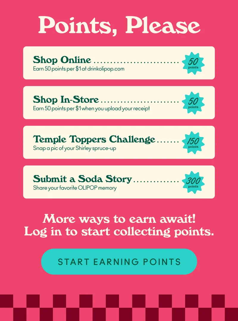 Here’s how you can earn points! Shop Online:&nbsp;Earn 50 points per $1 at drinkolipop.com; Shop In-Store: Earn 50 points per $1 when you upload your receipt; Temple Toppers Challenge:&nbsp;Snap a pic of your&nbsp;Shirley&nbsp;spruce-up&nbsp;;  Submit a Soda Story:&nbsp;Share your favorite OLIPOP memory.
