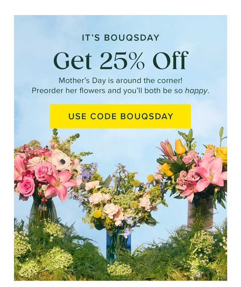 IT'S BOUQSDAY Get 25% Off Mother's Day is around the corner! Preorder her flowers and you'll both be so happy. USE CODE BOUQSDAY IT'S BOUQSDAY Get 25% Off Mother's Day is around the corner! Preorder her flowers and you'll both be so happy. USE CODE BOUQSDAY