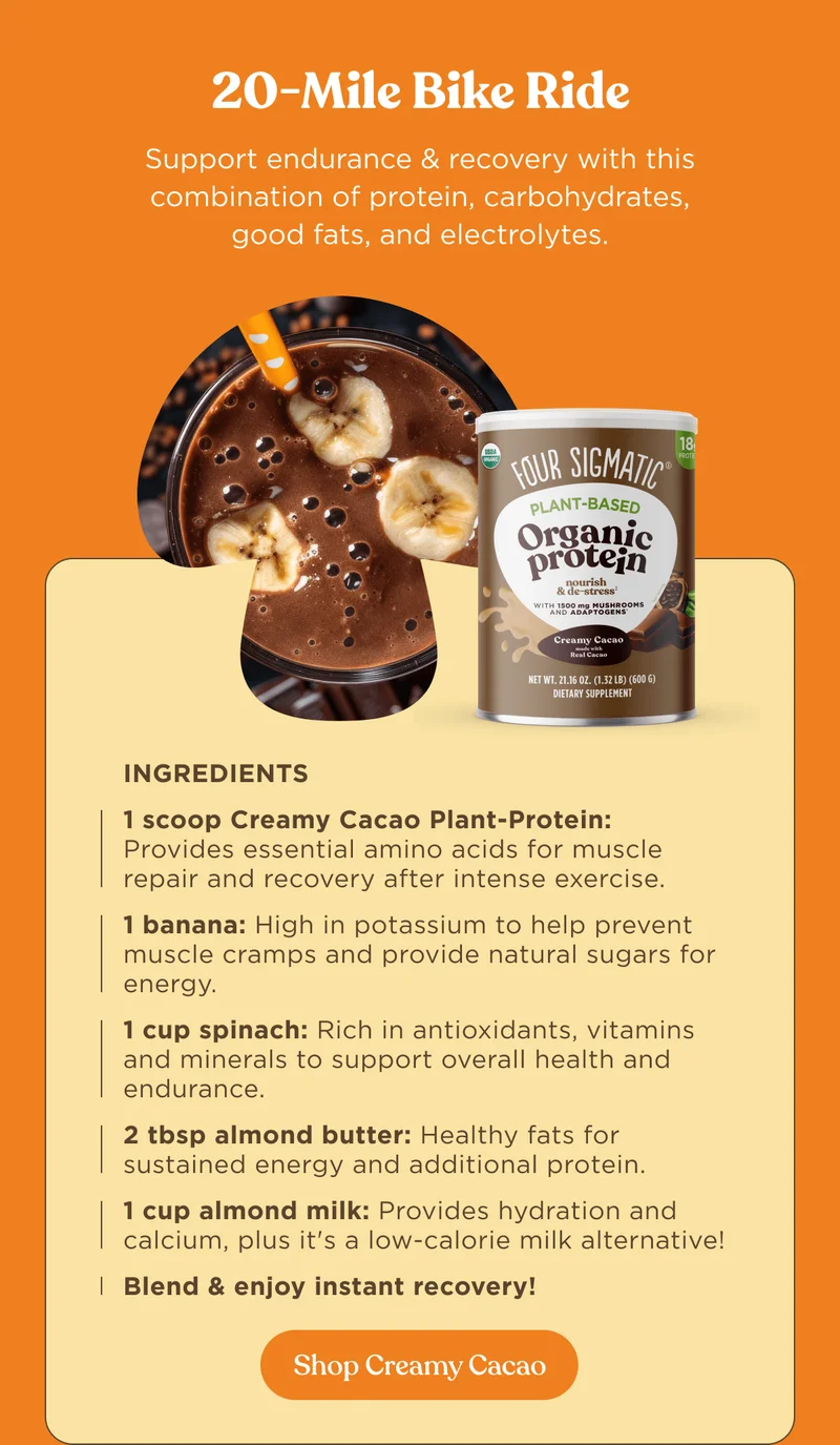 20-Mile Bike Rise | Support endurance & recovery with this combination of protein, carbohydrates, good fats, and electrolytes. | Ingredients 1 scoop Creamy Cacao Plant-Protein: Provides essential amino acids for muscle repair and recovery after intense exercise. 1 banana: High in potassium to help prevent muscle cramps and provide natural sugars for energy. 1 cup spinach: Rich in antioxidants, vitamins and minerals to support overall health and endurance. 2 tbsp almond butter: Healthy fats for sustained energy and additional protein. 1 cup almond milk: Provides hydration and calcium, plus it's a low-calorie milk alternative! Blend & enjoy instant recovery! | Shop Creamy Cacao