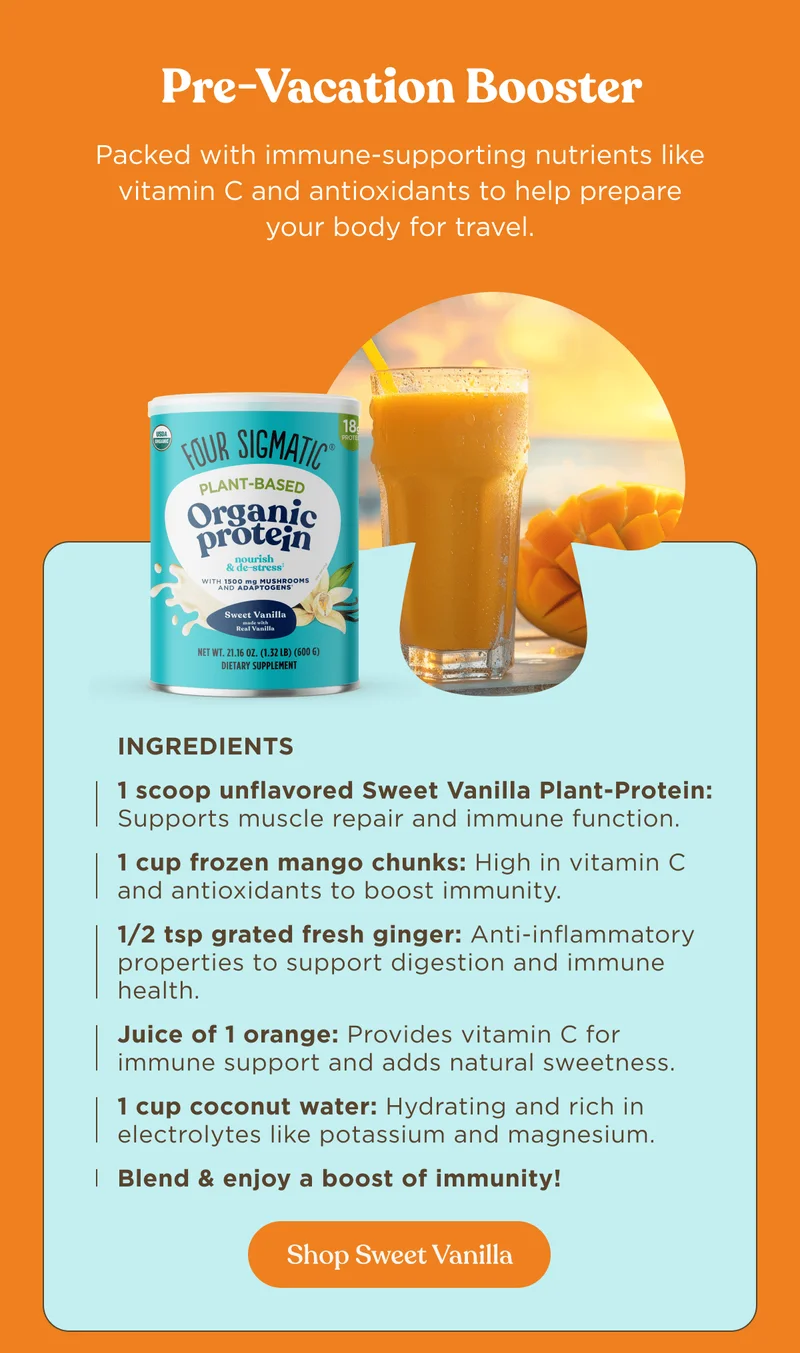 Pre-Vacation Booster | Packed with immune-supporting nutrients like vitamin C and antioxidants to help prepare your body for travel. | Ingredients 1 scoop unflavored Sweet Vanilla Plant-Protein: Supports muscle repair and immune function. 1 cup frozen mango chunks: High in vitamin C and antioxidants to boost immunity. 1/2 tsp grated fresh ginger: Anti-inflammatory properties to support digestion and immune health. Juice of 1 orange: Provides vitamin C for immune support and adds natural sweetness. 1 cup coconut water: Hydrating and rich in electrolytes like potassium and magnesium. Blend & enjoy a boost of immunity! | Shop Sweet Vanilla