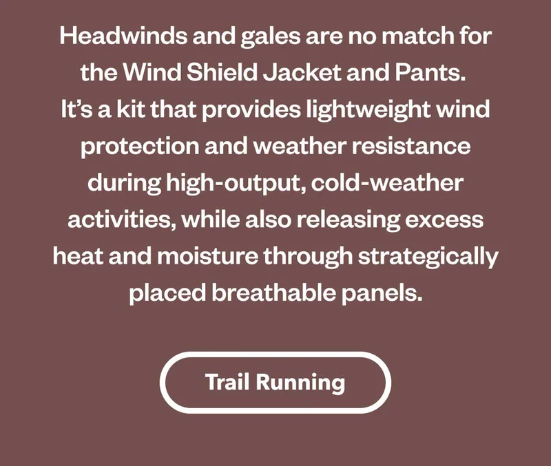 Headwinds and gales are no match for the Wind Shield Jacket and Pants. It’s a kit that provides lightweight wind protection and weather resistance during high-output, cold-weather activities, while also releasing excess heat and moisture through strategically placed breathable panels. Shop Trail Running.
