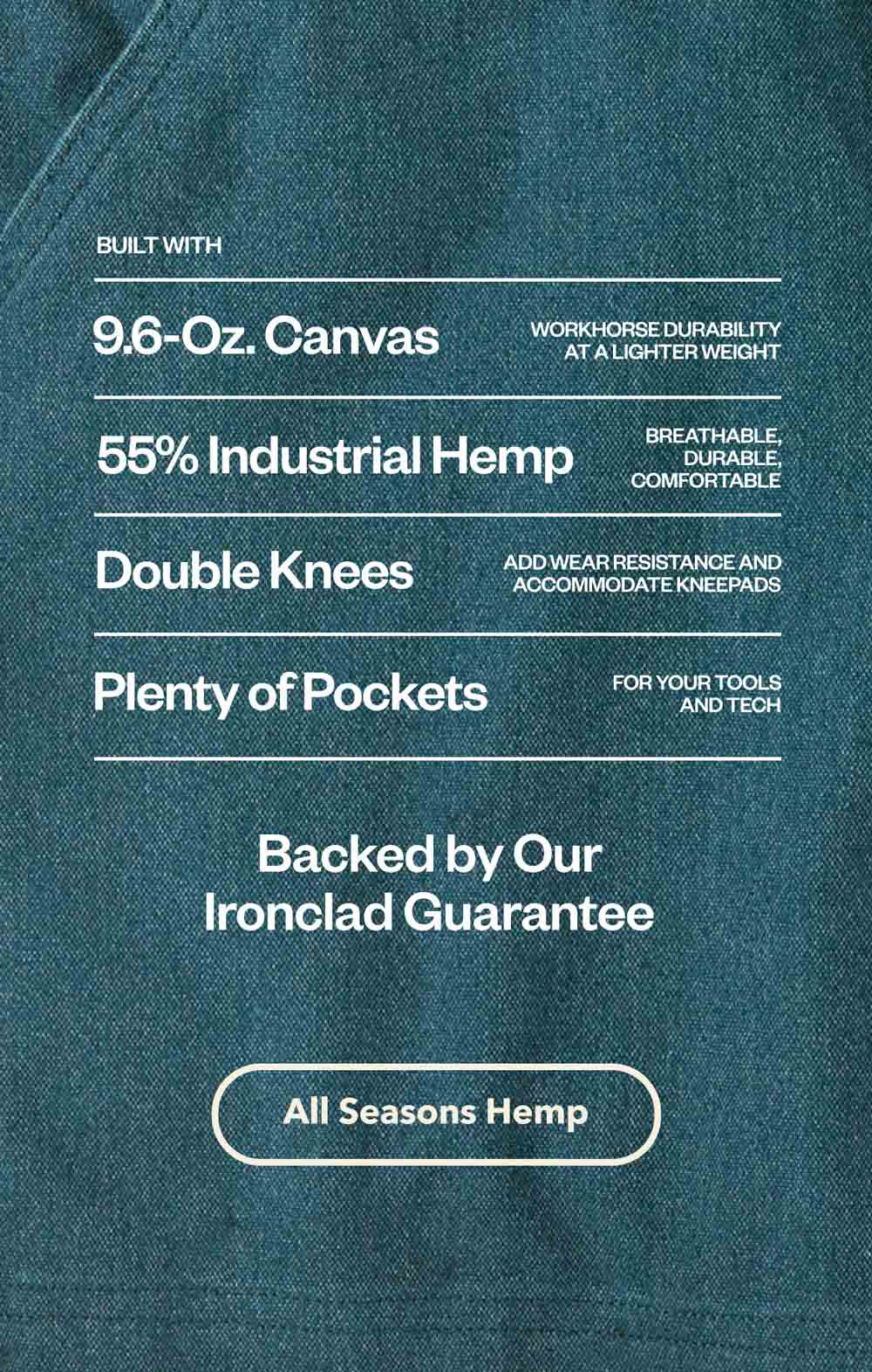 Built with 9.6-ounce canvas. 55% Industrial hemp. Double knees. Plenty of pockets. Backed by our Ironclad Guarantee.