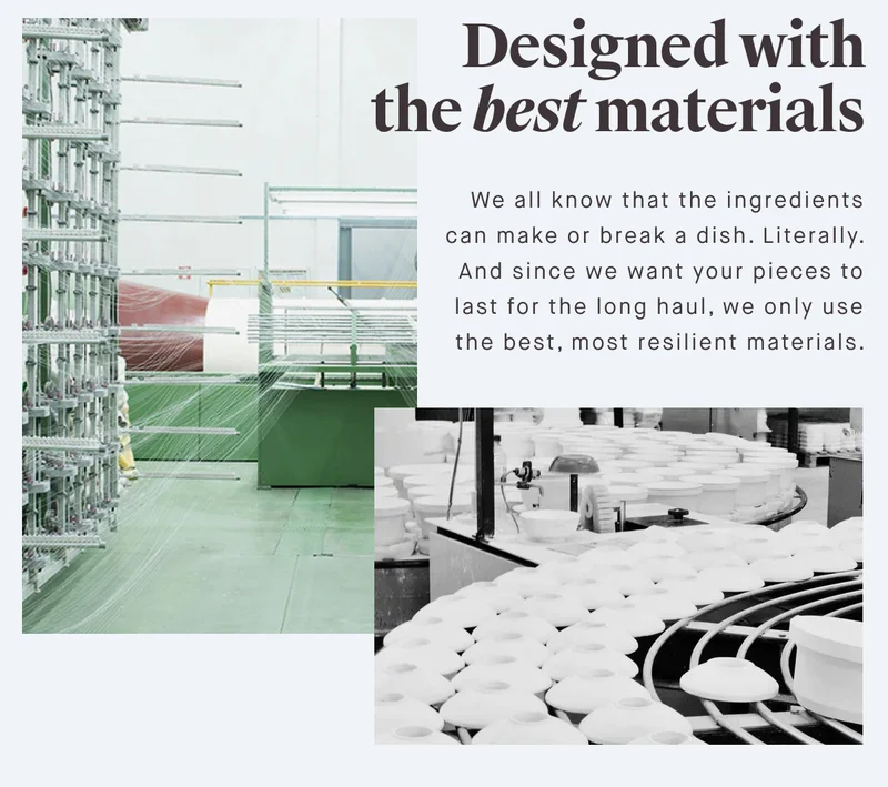 Designed with the best materials We all know that the ingredients can make or break a dish. Literally. And since we want your pieces to last for the long haul, we only use the best, most resilient materials.