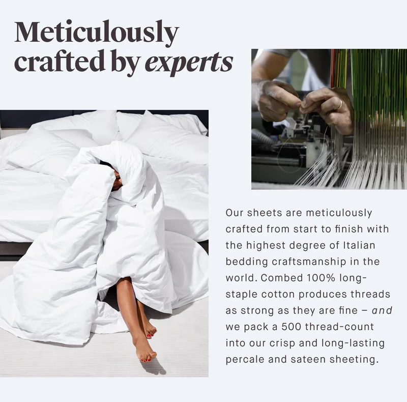 Meticulously crafted by experts Our sheets are meticulously crafted from start to finish with the highest degree of Italian bedding craftsmanship in the world. Combed 100% long-staple cotton produces threads as strong as they are fine – and we pack a 500 thread-count into our crisp and long-lasting percale and sateen sheeting.