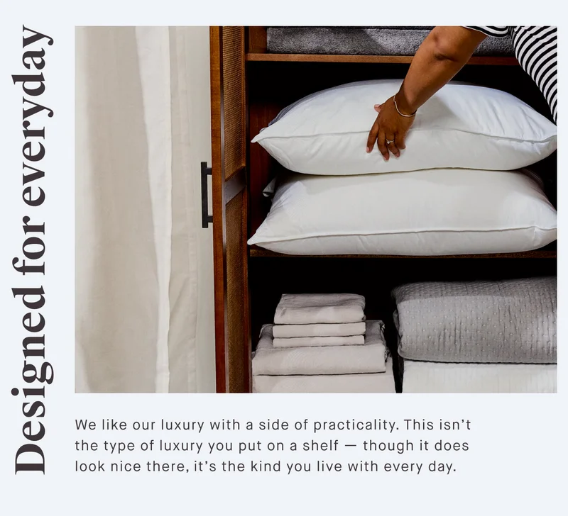 Designed for everyday We like our luxury with a side of practicality. This isn’t the type of luxury you put on a shelf — though it does look nice there, it’s the kind you live with every day.