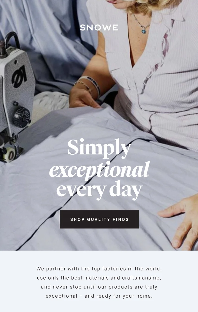 Simply exceptional every day SHOP QUALITY FINDS We partner with the top factories in the world, use only the best materials and craftsmanship, and never stop until our products are truly exceptional – and ready for your home.