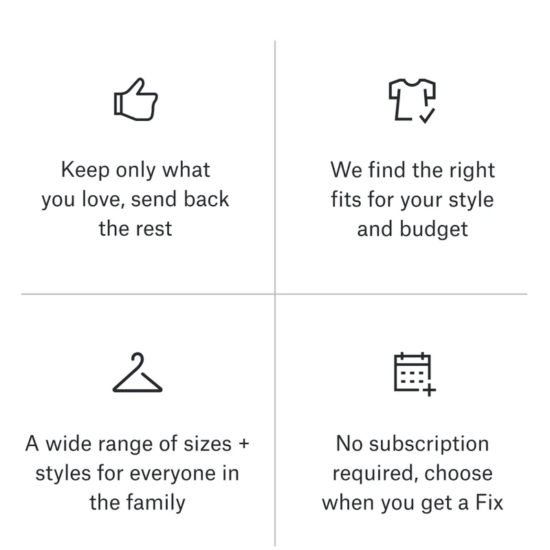 👍 Keep only what you love, send back the rest. 👕 We find the right fits for your style and budget. 👪 A wide range of sizes + styles for everyone in the family. 📅 No subscription required, choose when you get a Fix.